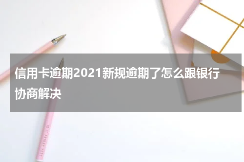 信用卡逾期2021新规逾期了怎么跟银行协商解决