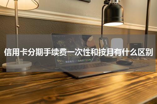 信用卡分期手续费一次性和按月有什么区别