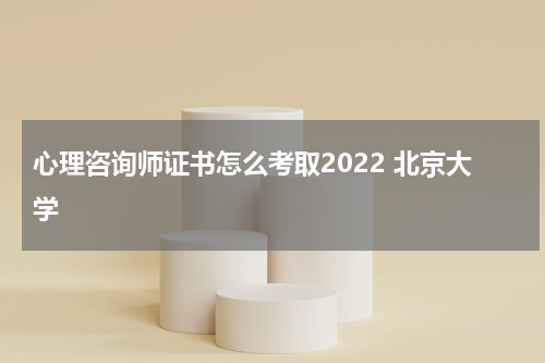心理咨询师证书怎么考取2022 北京大学