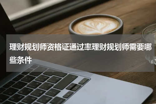 理财规划师资格证通过率理财规划师需要哪些条件