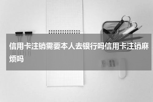 信用卡注销需要本人去银行吗信用卡注销麻烦吗