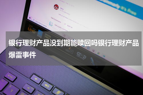 银行理财产品没到期能赎回吗银行理财产品爆雷事件