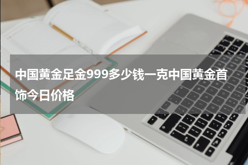 中国黄金足金999多少钱一克中国黄金首饰今日价格