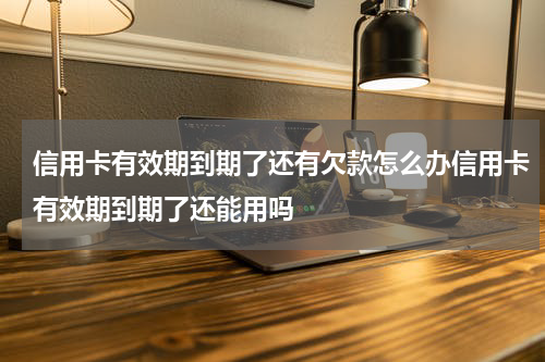 信用卡有效期到期了还有欠款怎么办信用卡有效期到期了还能用吗