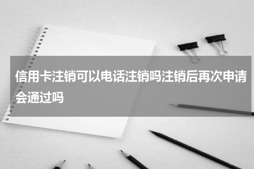 信用卡注销可以电话注销吗注销后再次申请会通过吗