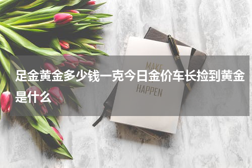 足金黄金多少钱一克今日金价车长捡到黄金是什么