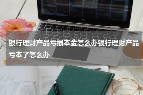 银行理财产品亏损本金怎么办银行理财产品亏本了怎么办