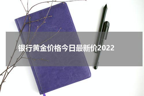 银行黄金价格今日最新价2022