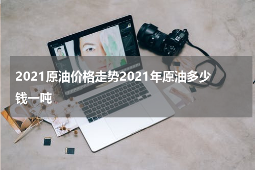 2021原油价格走势2021年原油多少钱一吨