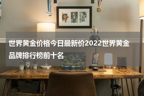 世界黄金价格今日最新价2022世界黄金品牌排行榜前十名