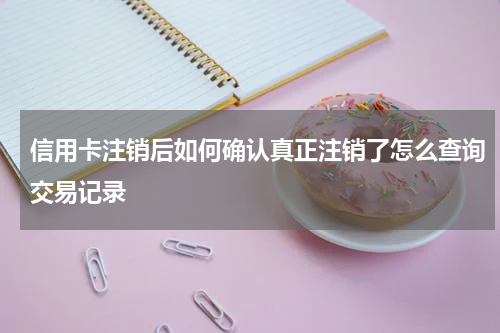 信用卡注销后如何确认真正注销了怎么查询交易记录