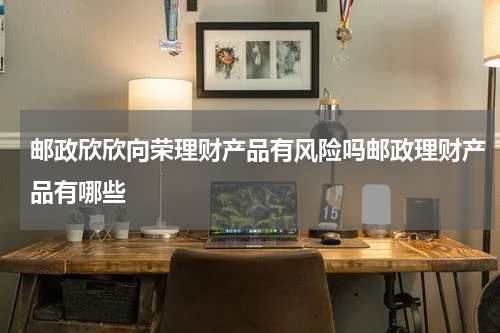 邮政欣欣向荣理财产品有风险吗邮政理财产品有哪些