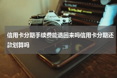 信用卡分期手续费能退回来吗信用卡分期还款划算吗