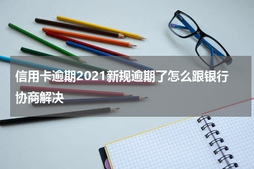 信用卡逾期2021新规逾期了怎么跟银行协商解决