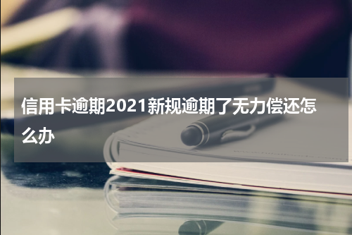 信用卡逾期2021新规逾期了无力偿还怎么办