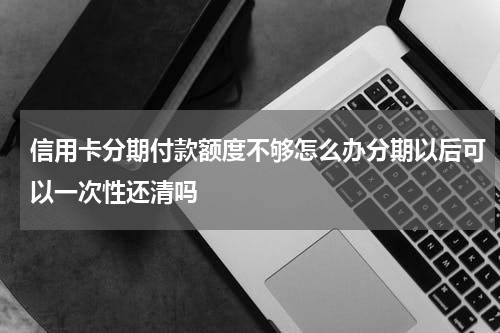 信用卡分期付款额度不够怎么办分期以后可以一次性还清吗