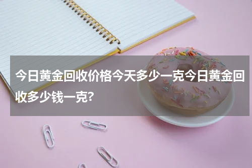 今日黄金回收价格今天多少一克今日黄金回收多少钱一克?