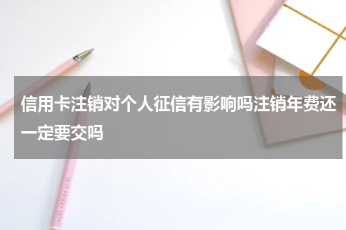 信用卡注销对个人征信有影响吗注销年费还一定要交吗