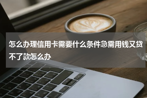 怎么办理信用卡需要什么条件急需用钱又贷不了款怎么办