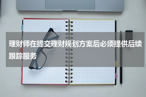 理财师在提交理财规划方案后必须提供后续跟踪服务