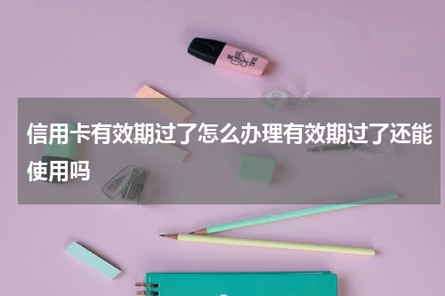 信用卡有效期过了怎么办理有效期过了还能使用吗