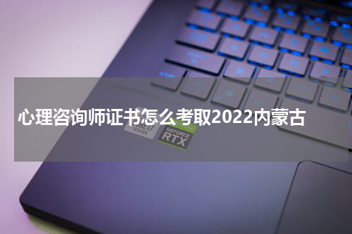 心理咨询师证书怎么考取2022内蒙古