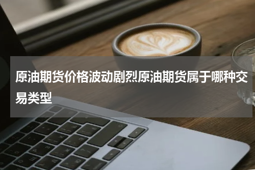 原油期货价格波动剧烈原油期货属于哪种交易类型