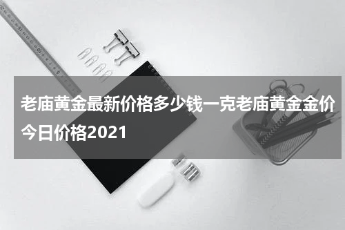老庙黄金最新价格多少钱一克老庙黄金金价今日价格2021