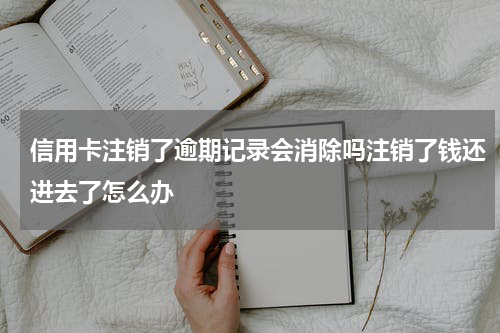 信用卡注销了逾期记录会消除吗注销了钱还进去了怎么办