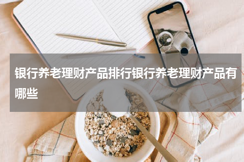 银行养老理财产品排行银行养老理财产品有哪些