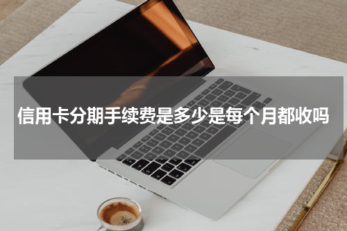 信用卡分期手续费是多少是每个月都收吗