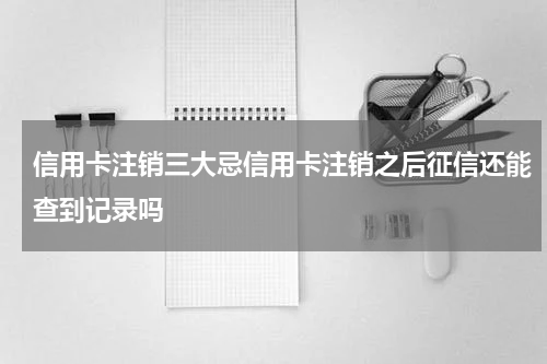 信用卡注销三大忌信用卡注销之后征信还能查到记录吗
