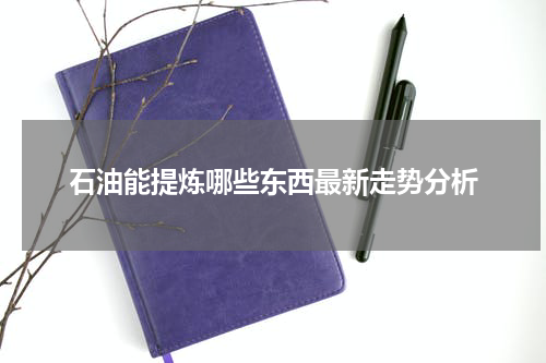 石油能提炼哪些东西最新走势分析