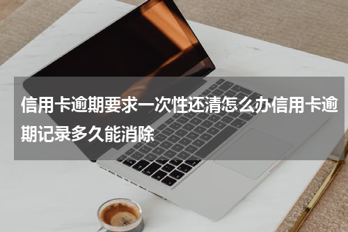 信用卡逾期要求一次性还清怎么办信用卡逾期记录多久能消除