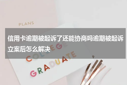 信用卡逾期被起诉了还能协商吗逾期被起诉立案后怎么解决