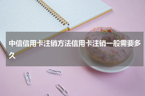 中信信用卡注销方法信用卡注销一般需要多久