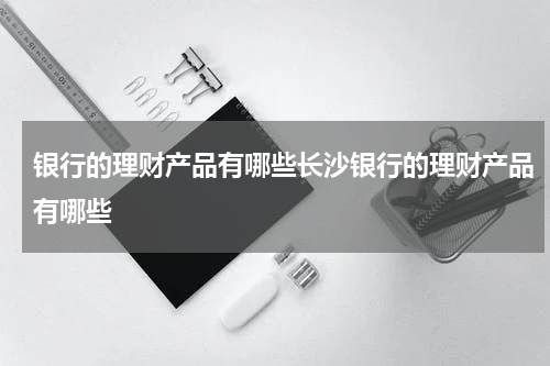 银行的理财产品有哪些长沙银行的理财产品有哪些