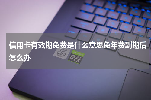 信用卡有效期免费是什么意思免年费到期后怎么办