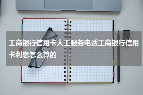 工商银行信用卡人工服务电话工商银行信用卡利息怎么算的