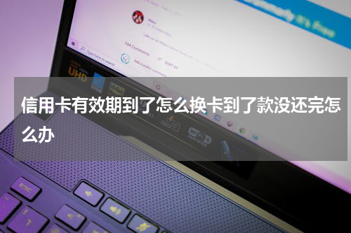 信用卡有效期到了怎么换卡到了款没还完怎么办