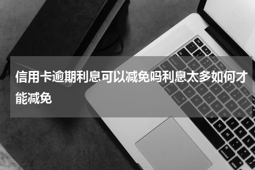 信用卡逾期利息可以减免吗利息太多如何才能减免