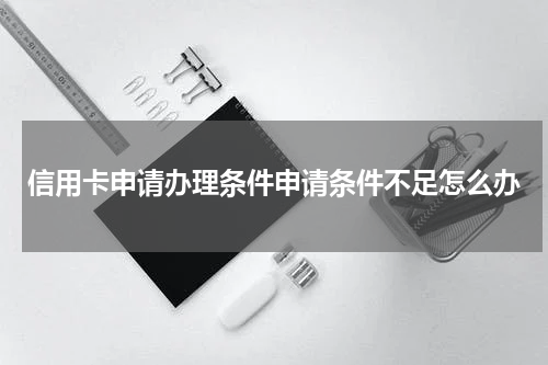 信用卡申请办理条件申请条件不足怎么办