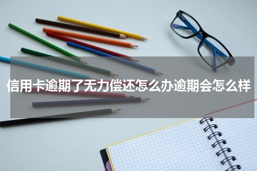 信用卡逾期了无力偿还怎么办逾期会怎么样