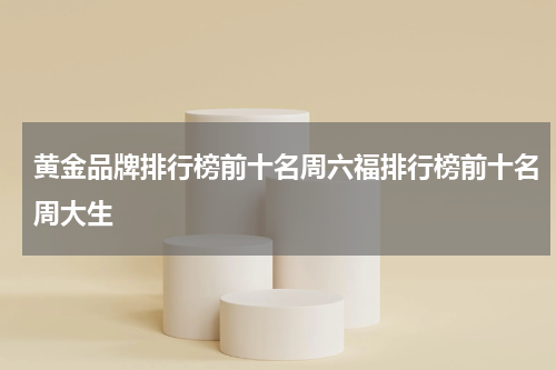 黄金品牌排行榜前十名周六福排行榜前十名周大生
