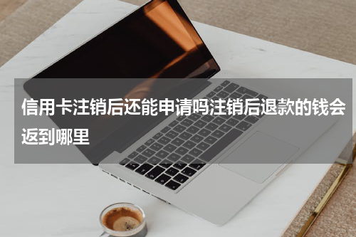 信用卡注销后还能申请吗注销后退款的钱会返到哪里
