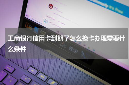 工商银行信用卡到期了怎么换卡办理需要什么条件