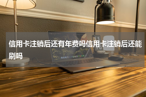 信用卡注销后还有年费吗信用卡注销后还能刷吗