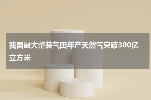 我国最大整装气田年产天然气突破300亿立方米