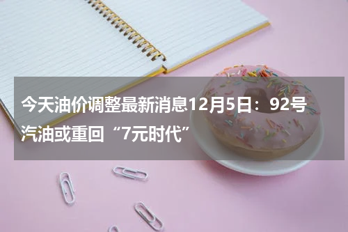 今天油价调整最新消息12月5日：92号汽油或重回“7元时代”