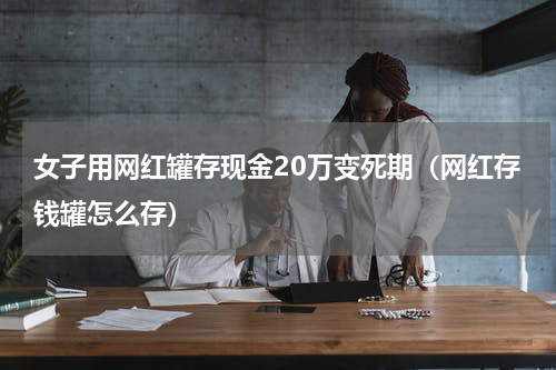 女子用网红罐存现金20万变死期（网红存钱罐怎么存）